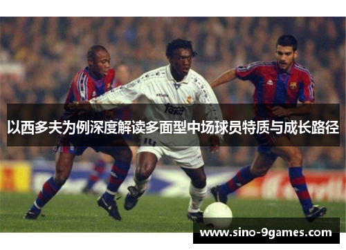以西多夫为例深度解读多面型中场球员特质与成长路径 以西多夫为例深度解读多面型中场球员特质与成长路径