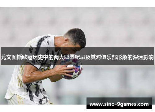 尤文图斯欧冠历史中的两大耻辱纪录及其对俱乐部形象的深远影响 尤文图斯欧冠历史中的两大耻辱纪录及其对俱乐部形象的深远影响