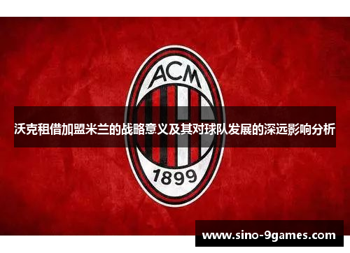 沃克租借加盟米兰的战略意义及其对球队发展的深远影响分析 沃克租借加盟米兰的战略意义及其对球队发展的深远影响分析