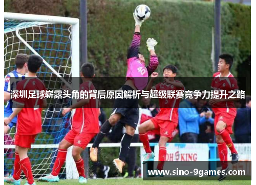 深圳足球崭露头角的背后原因解析与超级联赛竞争力提升之路 深圳足球崭露头角的背后原因解析与超级联赛竞争力提升之路