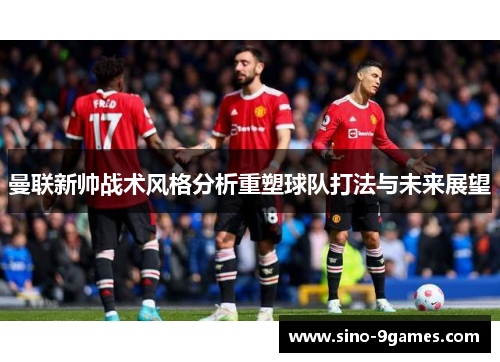 曼联新帅战术风格分析重塑球队打法与未来展望