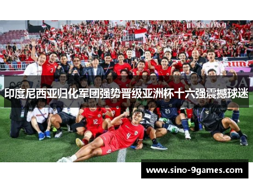 印度尼西亚归化军团强势晋级亚洲杯十六强震撼球迷 印度尼西亚归化军团强势晋级亚洲杯十六强震撼球迷