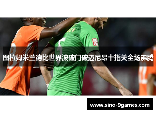图拉姆米兰德比世界波破门破迈尼昂十指关全场沸腾 图拉姆米兰德比世界波破门破迈尼昂十指关全场沸腾