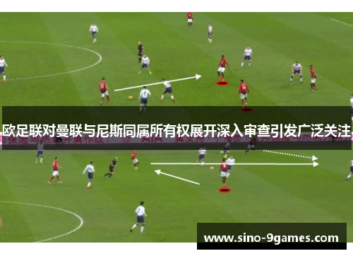 欧足联对曼联与尼斯同属所有权展开深入审查引发广泛关注