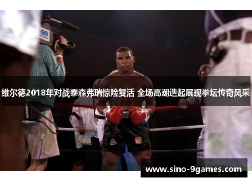 维尔德2018年对战泰森弗瑞惊险复活 全场高潮迭起展现拳坛传奇风采